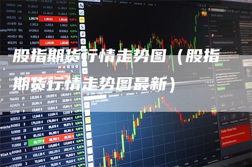 股指期貨最新行情深度分析與觀點闡述